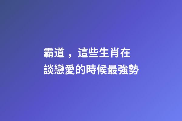 霸道，這些生肖在談戀愛的時候最強勢